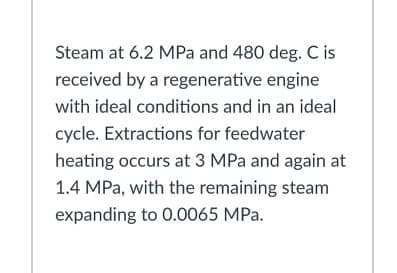 Steam at 6.2 MPa and 480 deg. C is
received by a regenerative engine
with ideal conditions and in an ideal
cycle. Extractions for feedwater
heating occurs at 3 MPa and again at
1.4 MPa, with the remaining steam
expanding to 0.0065 MPa.
