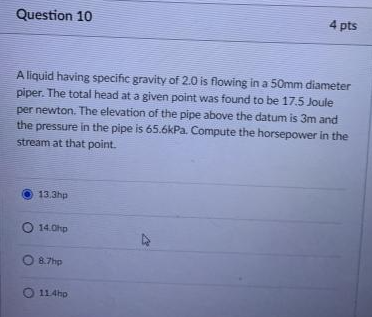 Question 10
4 pts
A liquid having specific gravity of 2.0 is flowing in a 50mm diameter
piper. The total head at a given point was found to be 17.5 Joule
per newton. The elevation of the pipe above the datum is 3m and
the pressure in the pipe is 65.6kPa. Compute the horsepower in the
stream at that point.
13.3hp
O 14.0hp
O8.7hp
O 114ho
