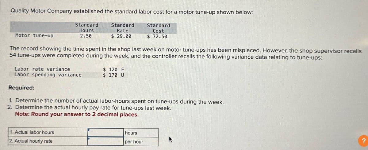 Quality Motor Company established the standard labor cost for a motor tune-up shown below:
Motor tune-up
Standard
Hours
2.50
Standard
Rate
$ 29.00
Standard
Cost
$ 72.50
The record showing the time spent in the shop last week on motor tune-ups has been misplaced. However, the shop supervisor recalls
54 tune-ups were completed during the week, and the controller recalls the following variance data relating to tune-ups:
Labor rate variance
$ 120 F
Labor spending variance
$ 170 U
Required:
1. Determine the number of actual labor-hours spent on tune-ups during the week.
2. Determine the actual hourly pay rate for tune-ups last week.
Note: Round your answer to 2 decimal places.
1. Actual labor hours
2. Actual hourly rate
hours
per hour
?