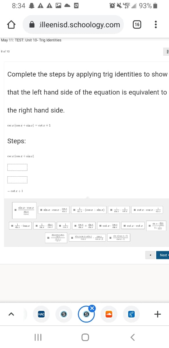 OX 4 93% i
YG:
8:34 & A A -
illeenisd.schoology.com
16
May 11: TEST: Unit 10- Trig Identities
8 of 10
Complete the steps by applying trig identities to show
that the left hand side of the equation is equivalent to
the right hand side.
csc a (cus r + sin z) = cot x +1
Steps:
Csc a (CUs + sin x)
= cot z +1
sin a- cosa
: sin a - cos z
· (cos a +
sin a)
: cot z Cos 2
sin
ain 2
cot z
sin r
sina
sin a
CUs
sin z+
: S0S I+ sin I
sin z sin I
* cut . cOs
San
• Lan
::
sin I
sin
: cot a cut a
::
sin a
cos r
1+
sin z-cos ain
sim rfens Y
Cos 2
cus
cos 1
cos
Next
HAC
+
НАС
II

