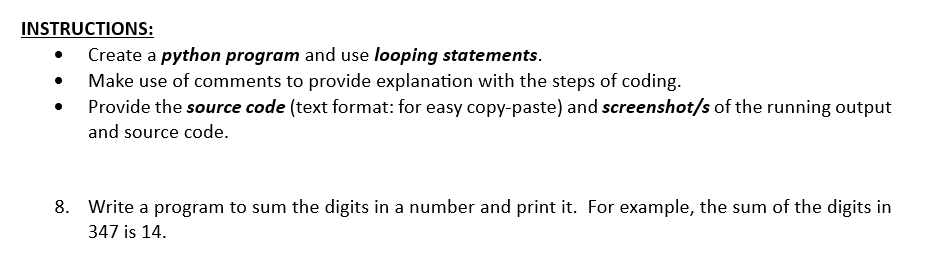 INSTRUCTIONS:
Create a python program and use looping statements.
Make use of comments to provide explanation with the steps of coding.
Provide the source code (text format: for easy copy-paste) and screenshot/s of the running output
and source code.
8. Write a program to sum the digits in a number and print it. For example, the sum of the digits in
347 is 14.