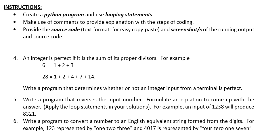 INSTRUCTIONS:
Create a python program and use looping statements.
Make use of comments to provide explanation with the steps of coding.
Provide the source code (text format: for easy copy-paste) and screenshot/s of the running output
and source code.
4. An integer is perfect if it is the sum of its proper divisors. For example
6 = 1+ 2+ 3
28 = 1+ 2+ 4 + 7 + 14.
Write a program that determines whether or not an integer input from a terminal is perfect.
5. Write a program that reverses the input number. Formulate an equation to come up with the
answer. (Apply the loop statements in your solutions). For example, an input of 1238 will produce
8321.
6. Write a program to convert a number to an English equivalent string formed from the digits. For
example, 123 represented by "one two three" and 4017 is represented by "four zero one seven".