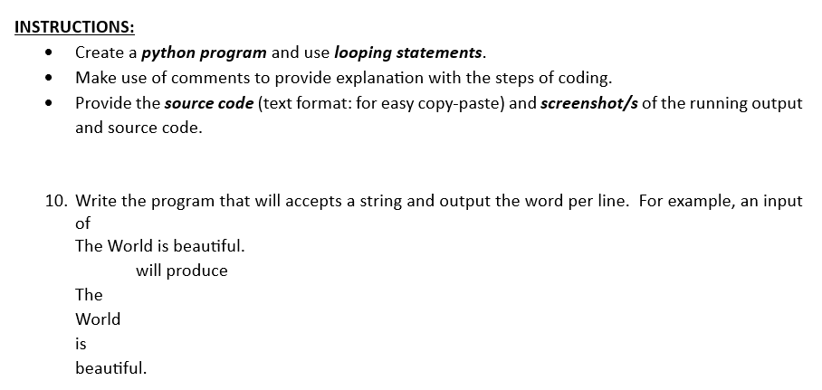 INSTRUCTIONS:
• Create a python program and use looping statements.
Make use of comments to provide explanation with the steps of coding.
Provide the source code (text format: for easy copy-paste) and screenshot/s of the running output
and source code.
10. Write the program that will accepts a string and output the word per line. For example, an input
of
The World is beautiful.
will produce
The
World
is
beautiful.
