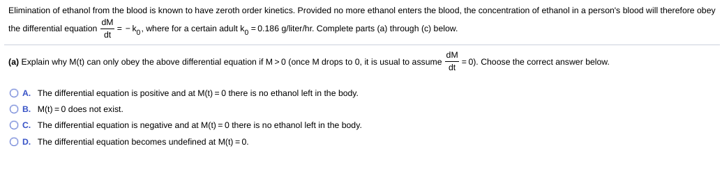 Elimination of ethanol from the blood is known to have zeroth order kinetics. Provided no more ethanol enters the blood, the concentration of ethanol in a person's blood will therefore obey
dM
the differential equation
= - ko, where for a certain adult ko =0.186 g/liter/hr. Complete parts (a) through (c) below.
dt
dM
(a) Explain why M(t) can only obey the above differential equation if M> 0 (once M drops to 0, it is usual to assume
= 0). Choose the correct answer below.
dt
O A. The differential equation is positive and at M(t) = 0 there is no ethanol left in the body.
O B. M(t) = 0 does not exist.
OC. The differential equation is negative and at M(t) = 0 there is no ethanol left in the body.
O D. The differential equation becomes undefined at M(t) = 0.
