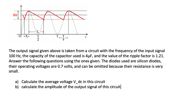 6V
ol <T>
The output signal given above is taken from a circuit with the frequency of the input signal
100 Hz, the capacity of the capacitor used is 4µF, and the value of the ripple factor is 1.21.
Answer the following questions using the ones given. The diodes used are silicon diodes,
their operating voltages are 0.7 volts, and can be omitted because their resistance is very
small.
a) Calculate the average voltage V_dc in this circuit
b) calculate the amplitude of the output signal of this circuit
