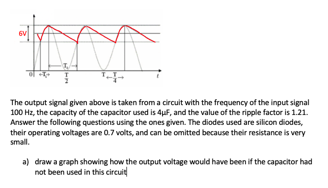 6V
ol <T>
The output signal given above is taken from a circuit with the frequency of the input signal
100 Hz, the capacity of the capacitor used is 4µF, and the value of the ripple factor is 1.21.
Answer the following questions using the ones given. The diodes used are silicon diodes,
their operating voltages are 0.7 volts, and can be omitted because their resistance is very
small.
a) draw a graph showing how the output voltage would have been if the capacitor had
not been used in this circuit
