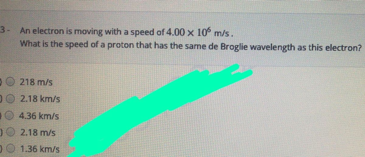 3- An electron is moving with a speed of 4.00 x 10° m/s.
What is the speed of a proton that has the same de Broglie wavelength as this electron?
DO 218 m/s
10 2.18 km/s
DO 4.36 km/s
)O 2.18 m/s
DO 1.36 km/s
