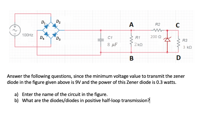 D. ,
D2
A
R2
200 Q
100HZ
C1
R1
R3
D4
D3
8 µF
2 kQ
3 kQ
D
Answer the following questions, since the minimum voltage value to transmit the zener
diode in the figure given above is 9V and the power of this Zener diode is 0.3 watts.
a) Enter the name of the circuit in the figure.
b) What are the diodes/diodes in positive half-loop transmission?
