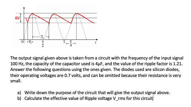 6V
ol +T;>
T
The output signal given above is taken from a circuit with the frequency of the input signal
100 Hz, the capacity of the capacitor used is 4µF, and the value of the ripple factor is 1.21.
Answer the following questions using the ones given. The diodes used are silicon diodes,
their operating voltages are 0.7 volts, and can be omitted because their resistance is very
small.
a) Write down the purpose of the circuit that will give the output signal above.
b) Calculate the effective value of Ripple voltage V_rms for this circuit
