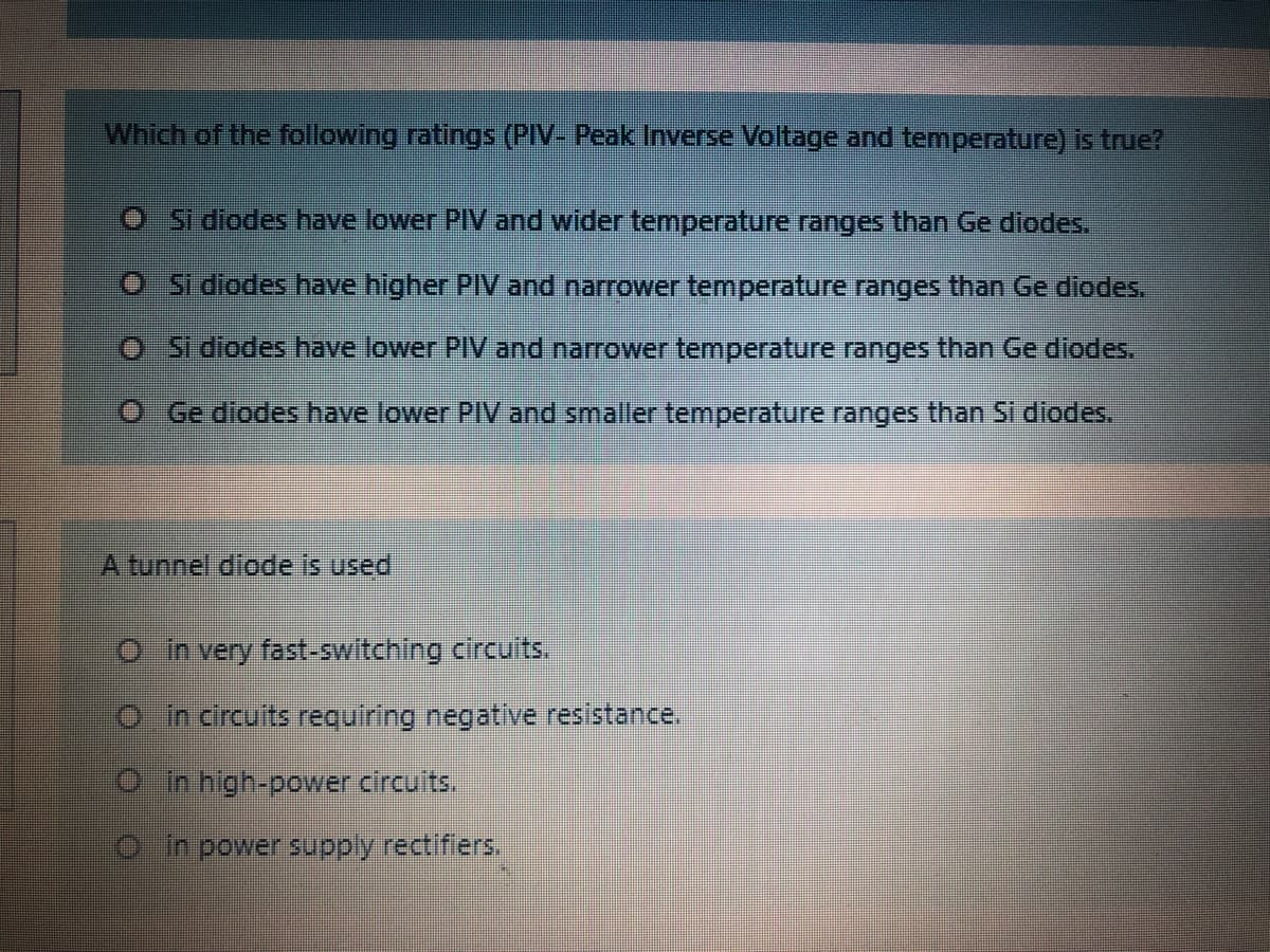 Which of the following ratings (PIV- Peak Inverse Voltage and temperature) is true?
O Si diodes have lower PIV and wider temperature ranges than Ge diodes.
O Si diodes have higher PIV and narrower temperature ranges than Ge diodes.
O Si diodes have lower PIV and narrower temperature ranges than Ge diodes,
O Ge diodes have lower PIV and smaller temperature ranges than Si diodes,
A tunnel diode is used
O in very fast-switching circuits.
Oin circuits requiring negative resistance.
O in high-power circuits.
O in power supply rectifiers.
