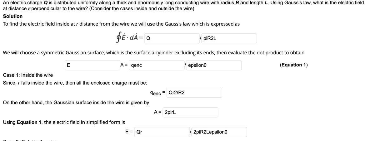 An electric charge Q is distributed uniformly along a thick and enormously long conducting wire with radius R and length L. Using Gauss's law, what is the electric field
at distance r perpendicular to the wire? (Consider the cases inside and outside the wire)
Solution
To find the electric field inside at r distance from the wire we will use the Gauss's law which is expressed as
DE dÀ= Q
/ piR2L
We will choose a symmetric Gaussian surface, which is the surface a cylinder excluding its ends, then evaluate the dot product to obtain
E
A =
qenc
/ epsilon0
(Equation 1)
Case 1: Inside the wire
Since, r falls inside the wire, then all the enclosed charge must be:
denc
Qr2/R2
On the other hand, the Gaussian surface inside the wire is given by
A = 2pirL
Using Equation 1, the electric field in simplified form is
E = Qr
/ 2piR2Lepsilon0
