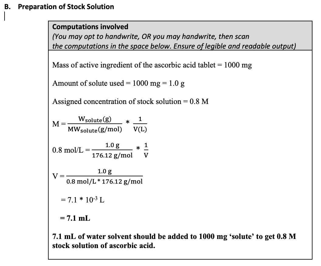 B. Preparation of Stock Solution
|
Computations involved
(You may opt to handwrite, OR you may handwrite, then scan
the computations in the space below. Ensure of legible and readable output)
Mass of active ingredient of the ascorbic acid tablet = 1000 mg
Amount of solute used = 1000 mg =
1.0 g
Assigned concentration of stock solution = 0.8 M
Wsolute (g)
1
M =
MWsolute (g/mol)
V(L)
1.0 g
*
0.8 mol/L
176.12 g/mol
V
1.0 g
0.8 mol/L* 176.12 g/mol
= 7.1 * 10-3 L
= 7.1 mL
7.1 mL of water solvent should be added to 1000 mg 'solute’ to get 0.8 M
stock solution of ascorbic acid.
