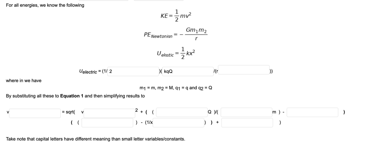 For all energies, we know the following
KE =
mv²
Gm,m2
PENewtonian
r
1
U elastic = kx?
2
Uelectric = (1/ 2
D( kqQ
/(r
))
where in we have
m1 = m, m2 = M, q1 = q and q2 = Q
%3D
By substituting all these to Equation 1 and then simplifying results to
sqrt(
+ ( (
m ) -
V
%D
V
(
) - (1/x
) ) +
Take note that capital letters have different meaning than small letter variables/constants.
