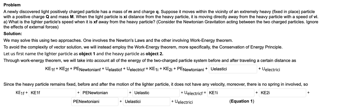 Problem
A newly discovered light positively charged particle has a mass of m and charge q. Suppose it moves within the vicinity of an extremely heavy (fixed in place) particle
with a positive charge Q and mass M. When the light particle is xi distance from the heavy particle, it is moving directly away from the heavy particle with a speed of vi.
a) What is the lighter particle's speed when it is xf away from the heavy particle? (Consider the Newtonian Gravitation acting between the two charged particles. Ignore
the effects of external forces)
Solution:
We may solve this using two approaches. One involves the Newton's Laws and the other involving Work-Energy theorem.
To avoid the complexity of vector solution, we will instead employ the Work-Energy theorem, more specifically, the Conservation of Energy Principle.
Let us first name the lighter particle as object 1 and the heavy particle as object 2.
Through work-energy theorem, we will take into account all of the energy of the two-charged particle system before and after traveling a certain distance as
KE1F + KE2F + PENewtonianf + Uelasticf + Uelectricf = KE1i + KE2i + PENewtoniani + Uelastici
+ Uelectrici
Since the heavy particle remains fixed, before and after the motion of the lighter particle, it does not have any velocity, moreover, there is no spring in involved, so
KE1F + KE1F
+ PENewtonian
+ Uelastic
+ Uelectricf = KE1İ
+ KE2İ
+
PENewtoniani
+ Uelastici
+ Uelectrici
(Equation 1)

