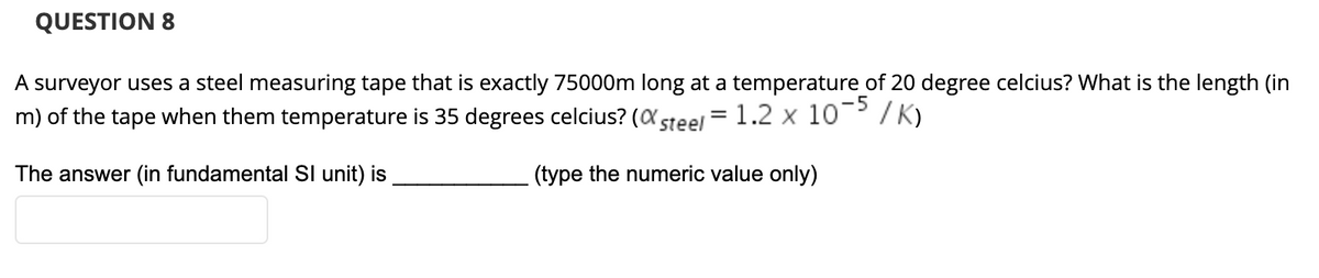 QUESTION 8
A surveyor uses a steel measuring tape that is exactly 75000m long at a temperature of 20 degree celcius? What is the length (in
m) of the tape when them temperature is 35 degrees celcius? (a steel = 1.2 x 10 / K)
The answer (in fundamental Sl unit) is
(type the numeric value only)
