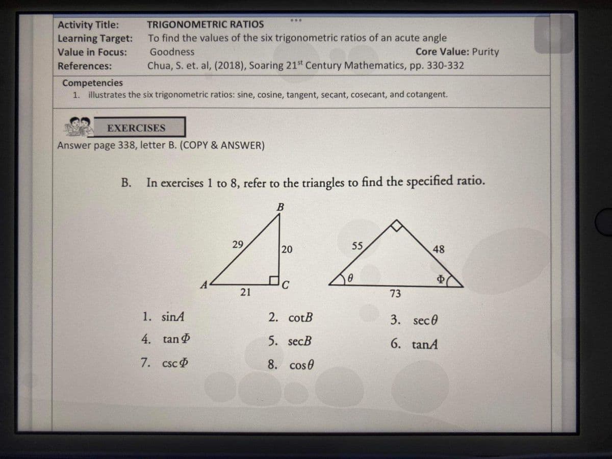...
Activity Title:
Learning Target:
TRIGONOMETRIC RATIOS
To find the values of the six trigonometric ratios of an acute angle
Value in Focus:
Goodness
Core Value: Purity
References:
Chua, S. et. al, (2018), Soaring 21st Century Mathematics, pp. 330-332
Competencies
1. illustrates the six trigonometric ratios: sine, cosine, tangent, secant, cosecant, and cotangent.
EXERCISES
Answer page 338, letter B. (COPY & ANSWER)
В.
In exercises 1 to 8, refer to the triangles to find the specified ratio.
B
29
55
48
A
Ф
73
1. sinA
2. cotB
3. sec0
4. tan
5. secB
6. tanA
7. csc
8. cos0
20
21
