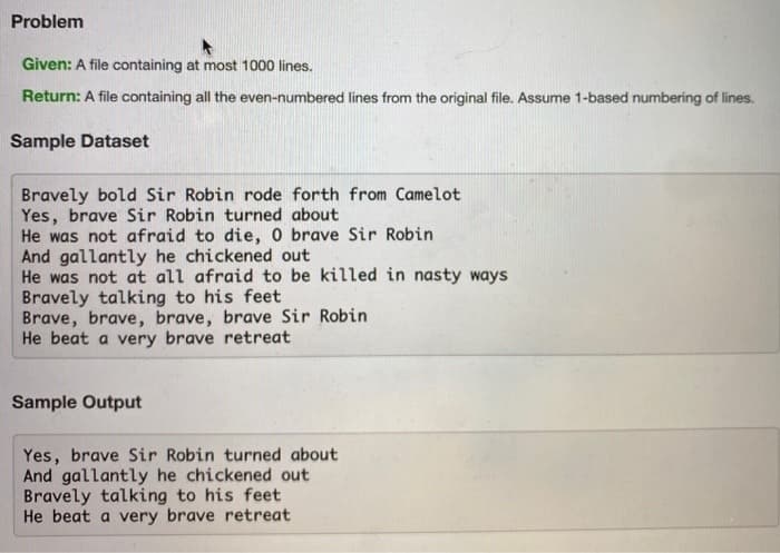 Problem
Given: A file containing at most 1000 lines.
Return: A file containing all the even-numbered lines from the original file. Assume 1-based numbering of lines.
Sample Dataset
Bravely bold Sir Robin rode forth from Camelot
Yes, brave Sir Robin turned about
He was not afraid to die, 0 brave Sir Robin
And gallantly he chickened out
He was not at all afraid to be killed in nasty ways
Bravely talking to his feet
Brave, brave, brave, brave Sir Robin
He beat a very brave retreat
Sample Output
Yes, brave Sir Robin turned about
And gallantly he chickened out
Bravely talking to his feet
He beat a very brave retreat
