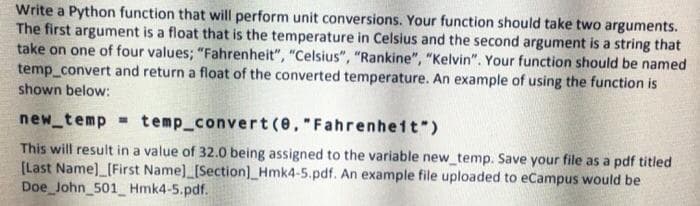 Write a Python function that will perform unit conversions. Your function should take two arguments.
The first argument is a float that is the temperature in Celsius and the second argument is a string that
take on one of four values; "Fahrenheit", "Celsius", "Rankine", "Kelvin". Your function should be named
temp_convert and return a float of the converted temperature. An example of using the function is
shown below:
new_temp temp_convert(e,"Fahrenheit")
This will result in a value of 32.0 being assigned to the variable new_temp. Save your file as a pdf titled
[Last Name)_[First Name) [Section]_Hmk4-5.pdf. An example file uploaded to eCampus would be
Doe John_501 Hmk4-5.pdf.
