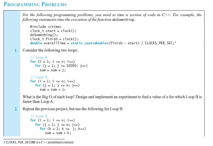 PROGRAMMING PROBLEMS
For the following programming problems, you need to time a section of code in C++. For example, the
following statements time the execution of the function doSomething:
#include <ctime>
clock_t start = clock();
doSomething ();
clock_t finish = clock();
double overallTime = static_cast<double> (finish - start) / CLOCKS_PER_SEC;3
1. Consider the following two loops:
// Loop A
for (i = 1; i = n; i++)
for (j = 1; j e 10000; j++)
sum = sum + j;
// Loop B
for (i = 1; i <= n; i++)
for (j = 1; j <= n; j++)
sum = sum + j;
What is the Big O ofeach loop? Design and implement an experiment to find a value of n for which Loop B is
faster than Loop A.
2. Repeat the previous project, but use the following for Loop B:
// Loop B
for (i = 1; i <= n; i++)
for (j = 1; j <= n; j++)
for (k = 1; k <= j; k++)
sum = sum + k;
3 CLOCKS_PER_SECOND is a C++ predefined constant.
