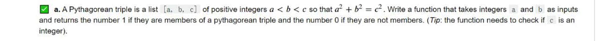 A a. A Pythagorean triple is a list [a, b, c] of positive integers a < b <c so that a + b? = c². Write a function that takes integers a and b as inputs
and returns the number 1 if they are members of a pythagorean triple and the number 0 if they are not members. (Tip: the function needs to check if c is an
integer).
