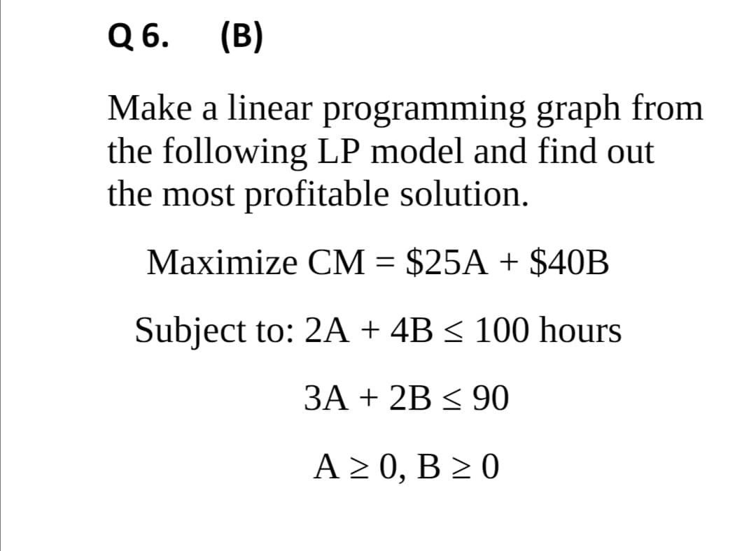 Q 6.
(B)
Make a linear programming graph from
the following LP model and find out
the most profitable solution.
Мaximize CМ - $25A + $40В
Subject to: 2A + 4B < 100 hours
3A + 2B < 90
A > 0, B > 0
