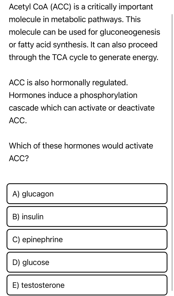 Acetyl COA (ACC) is a critically important
molecule in metabolic pathways. This
molecule can be used for gluconeogenesis
or fatty acid synthesis. It can also proceed
through the TCA cycle to generate energy.
ACC is also hormonally regulated.
Hormones induce a phosphorylation
cascade which can activate or deactivate
ACC.
Which of these hormones would activate
ACC?
A) glucagon
B) insulin
C) epinephrine
D) glucose
E) testosterone