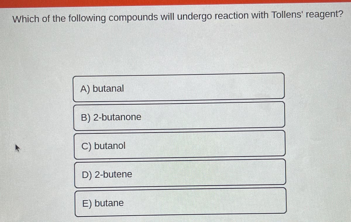 Which of the following compounds will undergo reaction with Tollens' reagent?
A) butanal
B) 2-butanone
C) butanol
D) 2-butene
E) butane