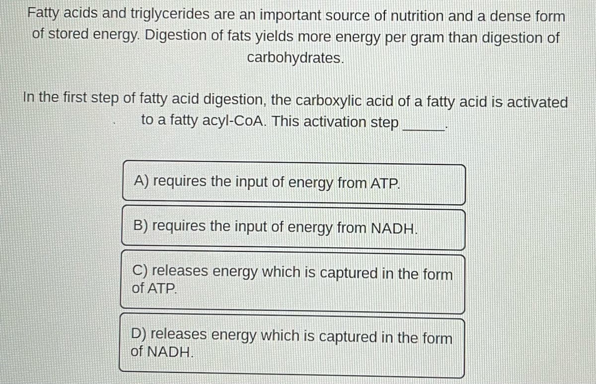 Fatty acids and triglycerides are an important source of nutrition and a dense form
of stored energy. Digestion of fats yields more energy per gram than digestion of
carbohydrates.
In the first step of fatty acid digestion, the carboxylic acid of a fatty acid is activated
to a fatty acyl-CoA. This activation step
A) requires the input of energy from ATP.
B) requires the input of energy from NADH.
C) releases energy which is captured in the form
of ATP.
D) releases energy which is captured in the form
of NADH.