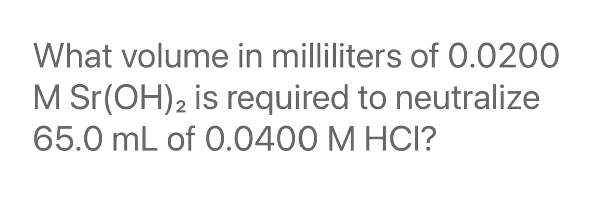 What volume in milliliters of 0.0200
M Sr(OH)2 is required to neutralize
65.0 mL of 0.0400 M HCI?