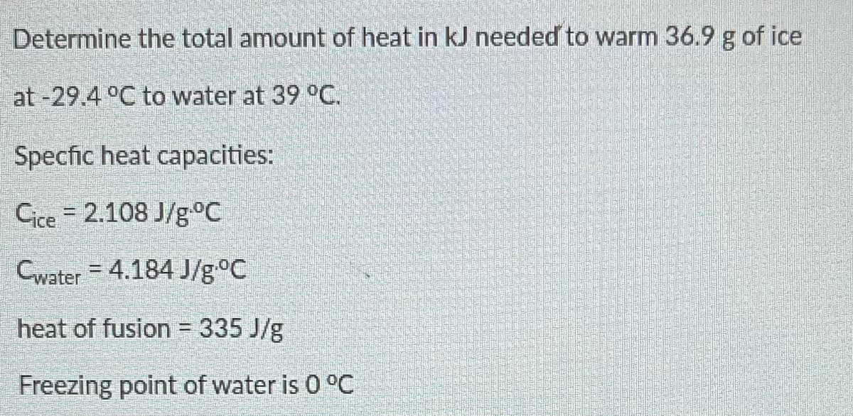 Determine the total amount of heat in kJ needed to warm 36.9 g of ice
at -29.4 °C to water at 39 °C.
Specfic heat capacities:
Cice 2.108 J/g °C
Cwater 4.184 J/g °C
heat of fusion = 335 J/g
Freezing point of water is 0 °C
