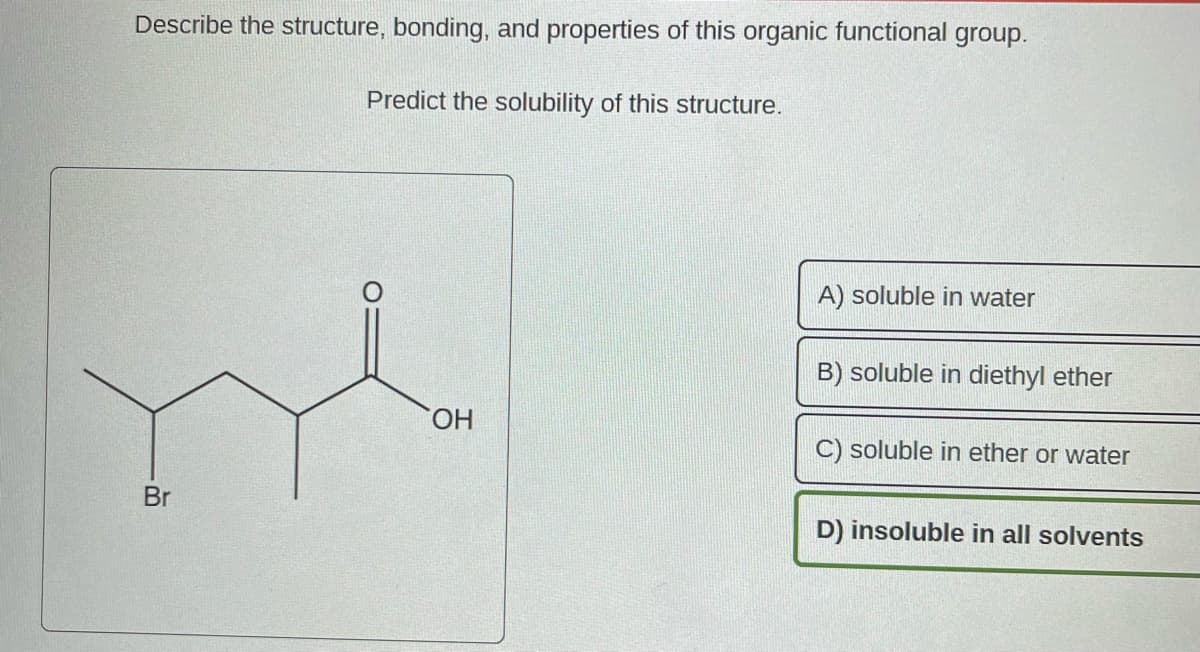 Describe the structure, bonding, and properties of this organic functional group.
Predict the solubility of this structure.
Br
OH
A) soluble in water
B) soluble in diethyl ether
C) soluble in ether or water
D) insoluble in all solvents