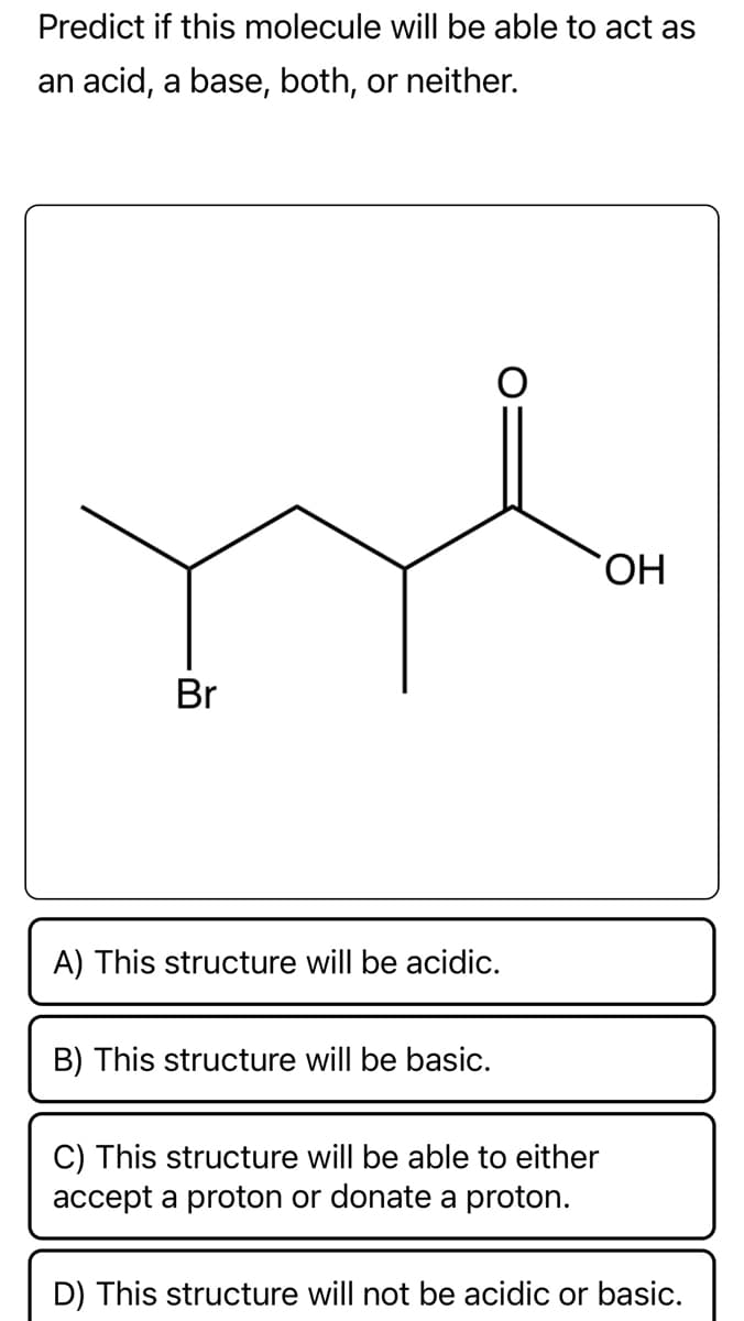 Predict if this molecule will be able to act as
an acid, a base, both, or neither.
Br
A) This structure will be acidic.
B) This structure will be basic.
C) This structure will be able to either
accept a proton or donate a proton.
OH
D) This structure will not be acidic or basic.
