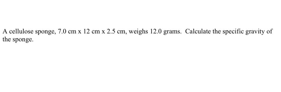 A cellulose sponge, 7.0 cm x 12 cm x 2.5 cm, weighs 12.0 grams. Calculate the specific gravity of
the sponge.