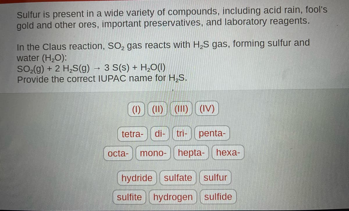 Sulfur is present in a wide variety of compounds, including acid rain, fool's
gold and other ores, important preservatives, and laboratory reagents.
In the Claus reaction, SO₂ gas reacts with H₂S gas, forming sulfur and
water (H₂O):
SO₂(g) + 2 H₂S(g) → 3 S(s) + H₂O(l)
Provide the correct IUPAC name for H₂S.
(1)| (11) (III) (IV)
tetra- di- tri- penta-
octa- mono- hepta- hexa-
hydride sulfate sulfur
sulfite hydrogen sulfide