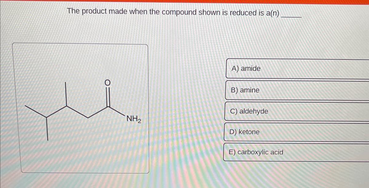 The product made when the compound shown is reduced is a(n)
NH₂
A) amide
B) amine
C) aldehyde
D) ketone
E) carboxylic acid