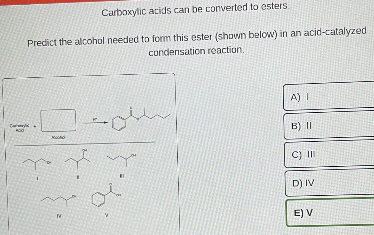 Carboxylic acids can be converted to esters.
Predict the alcohol needed to form this ester (shown below) in an acid-catalyzed
condensation reaction.
Carboxylic +
Acid
Alcohol
سلے۔۔
IV
H
ry
11
|||
20
V
A) I
B) II
C) III
D) IV
E) V