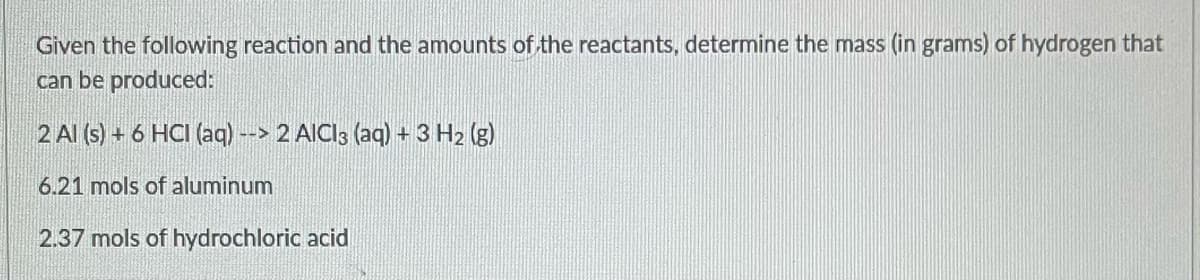 Given the following reaction and the amounts of the reactants, determine the mass (in grams) of hydrogen that
can be produced:
2 Al (s) + 6 HCI (aq) --> 2 AlCl3 (aq) + 3 H₂ (g)
6.21 mols of aluminum
2.37 mols of hydrochloric acid