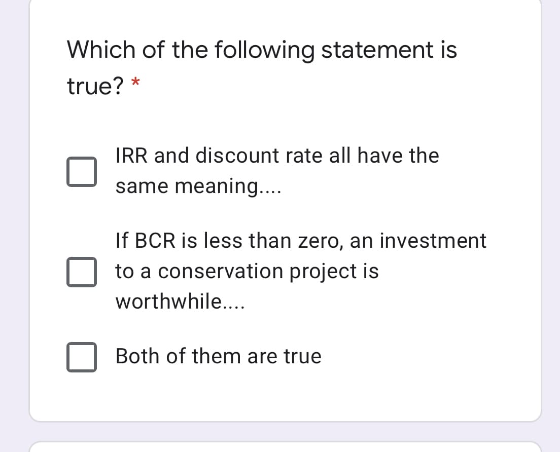 Which of the following statement is
true? *
IRR and discount rate all have the
same meaning....
If BCR is less than zero, an investment
to a conservation project is
worthwhile....
Both of them are true
