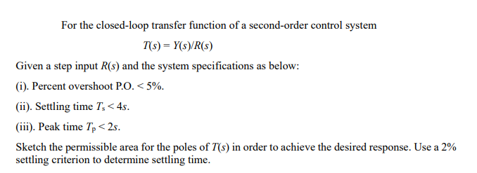 For the closed-loop transfer function of a second-order control system
T(s) = Y(s)/R(s)
Given a step input R(s) and the system specifications as below:
(i). Percent overshoot P.O. < 5%.
(ii). Settling time T, < 4s.
(iii). Peak time T, < 2s.
Sketch the permissible area for the poles of T(s) in order to achieve the desired response. Use a 2%
settling criterion to determine settling time.
