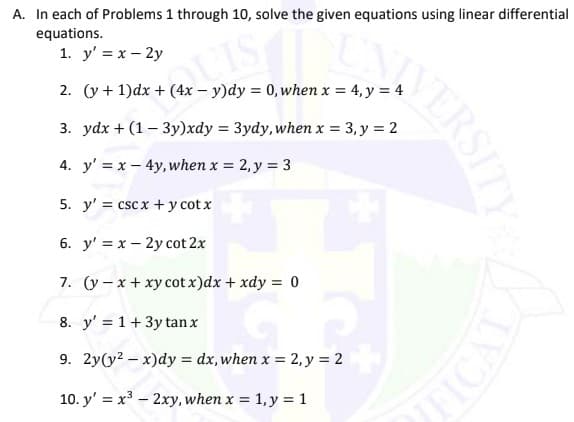 A. In each of Problems 1 through 10, solve the given equations using linear differential
equations.
1. y' = x – 2y
2. (y + 1)dx + (4x – y)dy = 0, when x = 4, y = 4
3. ydx + (1– 3y)xdy = 3ydy, when x = 3, y = 2
4. y' = x - 4y, when x = 2, y = 3
5. y' = csc x + y cot x
6. y' = x – 2y cot 2x
7. (y – x + xy cot x)dx + xdy = 0
8. y' = 1+3y tan x
9. 2y(y? – x)dy = dx, when x = 2, y = 2
10. y' = x3 – 2xy, when x = 1, y = 1
NERSITY
