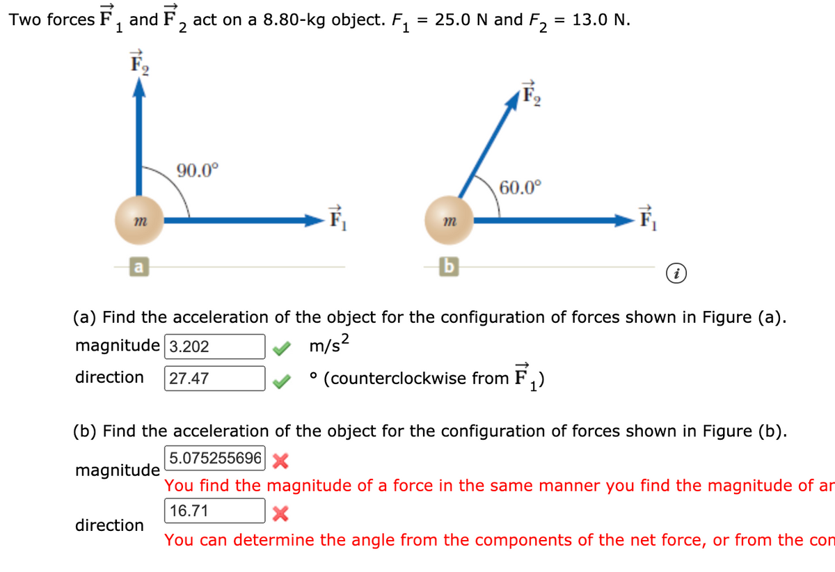 Two forces F, and F, act on a 8.80-kg object. F,
= 25.0 N and F, = 13.0 N.
1
90.0°
60.0°
m
(a) Find the acceleration of the object for the configuration of forces shown in Figure (a).
magnitude 3.202
m/s?
° (counterclockwise from
F,)
direction
27.47
(b) Find the acceleration of the object for the configuration of forces shown in Figure (b).
5.075255696X
magnitude
You find the magnitude of a force in the same manner you find the magnitude of ar
16.71
direction
You can determine the angle from the components of the net force, or from the con

