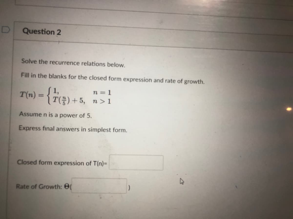 D
Question 2
Solve the recurrence relations below.
Fill in the blanks for the closed form expression and rate of growth.
n =
T(n) = { 7 (²) +
{7(²) + 5, 7 > 1
Assume n is a power of 5.
Express final answers in simplest form.
Closed form expression of T(n)=
Rate of Growth: 8(