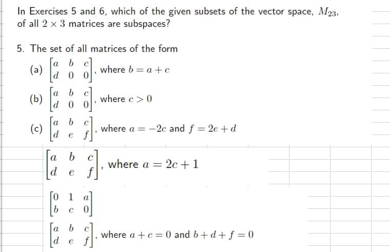 In Exercises 5 and 6, which of the given subsets of the vector space, M23,
of all 2 x 3 matrices are subspaces?
5. The set of all matrices of the form
[a b c]
d 0
(a)
(b)
(c)
a
b
d 0
[²
[a b
de f
], where b=a+c
d]₁
G].
a
b
d e f
0
b
1
c0
Га
de f
b
}}]
where c> 0
where a = -2c and f = 2e + d
where a = 2c +1
where a + c = 0 and b+d+ f = 0