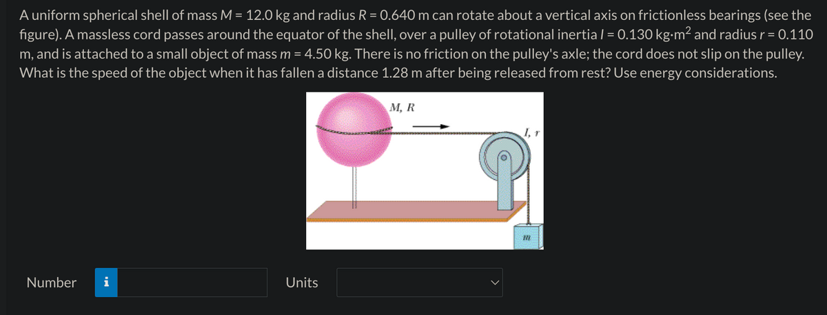 A uniform spherical shell of mass M = 12.0 kg and radius R = 0.640 m can rotate about a vertical axis on frictionless bearings (see the
figure). A massless cord passes around the equator of the shell, over a pulley of rotational inertia I = 0.130 kg·m² and radius r = 0.110
m, and is attached to a small object of mass m = 4.50 kg. There is no friction on the pulley's axle; the cord does not slip on the pulley.
What is the speed of the object when it has fallen a distance 1.28 m after being released from rest? Use energy considerations.
M, R
Number i
Units
I, r
111
