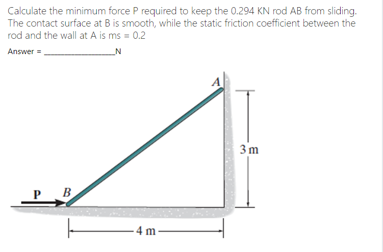 Calculate the minimum force P required to keep the 0.294 KN rod AB from sliding.
The contact surface at B is smooth, while the static friction coefficient between the
rod and the wall at A is ms = 0.2
Answer =
A
3 m
P
В
4 m
