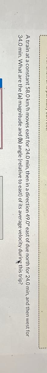 A train at a constant 58.0 km/h moves east for 24.0 min, then in a direction 49.0° east of due north for 24.0 min, and then west for
34.0 min. What are the (a) magnitude and (b) angle (relative to east) of its average velocity during this
trip?