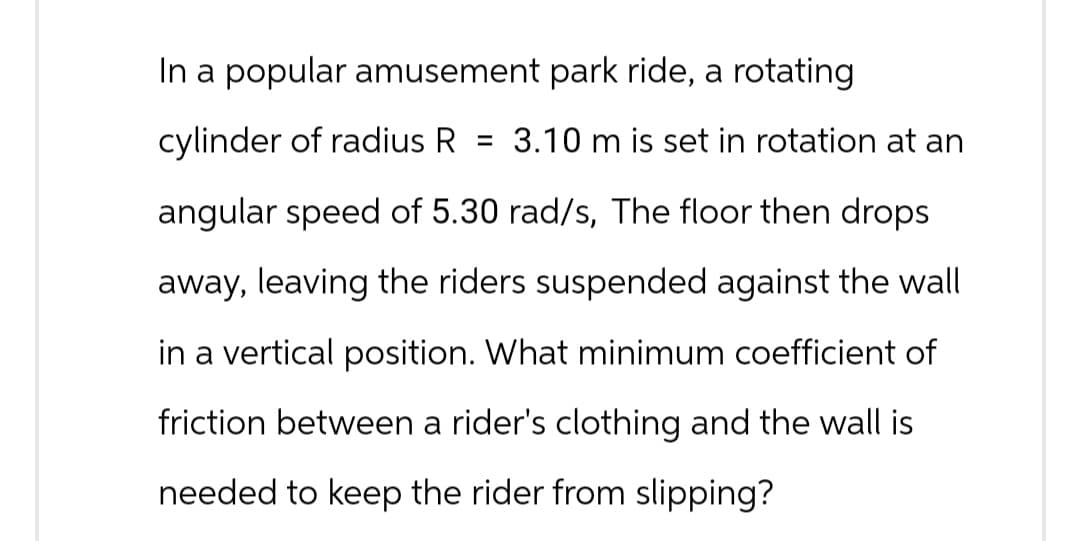 In a popular amusement park ride, a rotating
cylinder of radius R = 3.10 m is set in rotation at an
angular speed of 5.30 rad/s, The floor then drops
away, leaving the riders suspended against the wall
in a vertical position. What minimum coefficient of
friction between a rider's clothing and the wall is
needed to keep the rider from slipping?