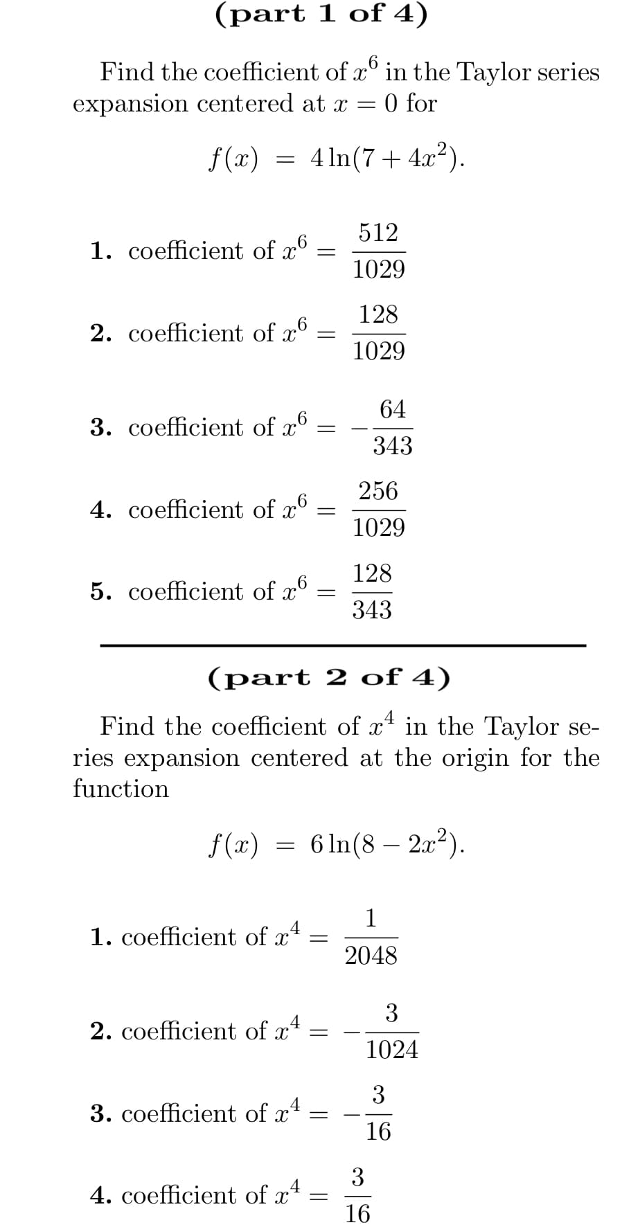 (part 1 of 4)
6
Find the coefficient of x in the Taylor series
expansion centered at x = 0 for
f(x) = 4ln(7 + 4x²).
1. coefficient of x6
2. coefficient of x6
3. coefficient of x6
4. coefficient of x6
5. coefficient of x6
1. coefficient of x4
=
=
4
3. coefficient of x
=
4. coefficient of x4
2. coefficient of x² =
(part 2 of 4)
Find the coefficient of x4 in the Taylor se-
ries expansion centered at the origin for the
function
-
f(x) = 6 ln(82x²).
512
1029
=
128
1029
=
64
343
256
1029
128
343
1
2048
3
1024
3
16
3
16