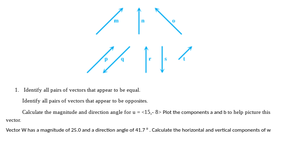 m
پر ہر
1. Identify all pairs of vectors that appear to be equal.
vector.
Identify all pairs of vectors that appear to be opposites.
Calculate the magnitude and direction angle for u = <15,- 8> Plot the components a and b to help picture this
Vector W has a magnitude of 25.0 and a direction angle of 41.7°. Calculate the horizontal and vertical components of w