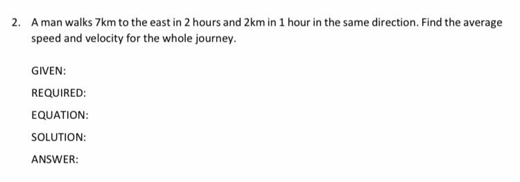 2. A man walks 7km to the east in 2 hours and 2km in 1 hour in the same direction. Find the average
speed and velocity for the whole journey.
GIVEN:
REQUIRED:
EQUATION:
SOLUTION:
ANSWER:

